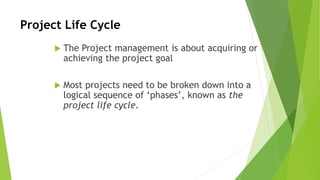 Project Life Cycle
 The Project management is about acquiring or
achieving the project goal
 Most projects need to be broken down into a
logical sequence of ‘phases’, known as the
project life cycle.
 