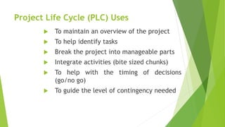 Project Life Cycle (PLC) Uses
 To maintain an overview of the project
 To help identify tasks
 Break the project into manageable parts
 Integrate activities (bite sized chunks)
 To help with the timing of decisions
(go/no go)
 To guide the level of contingency needed
 