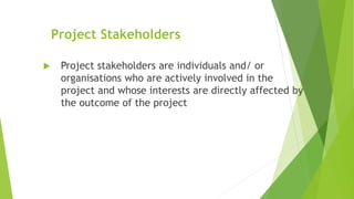 Project Stakeholders
 Project stakeholders are individuals and/ or
organisations who are actively involved in the
project and whose interests are directly affected by
the outcome of the project
 