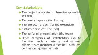 Key stakeholders
 The project advocate or champion (promotes
the idea)
 The project sponsor (for funding)
 The project manager (for the execution)
 Customer or client (the user)
 The performing organisation (the team)
 Other categories of stakeholders can be
identified such as internal and external
clients, team members & families, suppliers,
contractors, government etc.
 