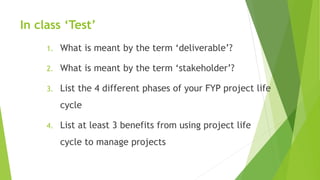 In class ‘Test’
1. What is meant by the term ‘deliverable’?
2. What is meant by the term ‘stakeholder’?
3. List the 4 different phases of your FYP project life
cycle
4. List at least 3 benefits from using project life
cycle to manage projects
 