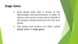 Stage Gates
 Each phase ends with a review of the
deliverables and performance in order to
detect and correct errors and to decide if
the project should continue into the next
phase.
 The phase end reviews are often called
phase exits or stage gates.
 