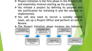  Project Initiation is the first phase in the Project Life
and essentially involves starting up the project.
 You initiate a project by defining its purpose and
the justification for initiating it and the solution to
implemented.
 You will also need to recruit a suitably skilled
team, set up a Project Office and perform an end of
Review.
 The Project Initiation phase involves the following
steps:
 