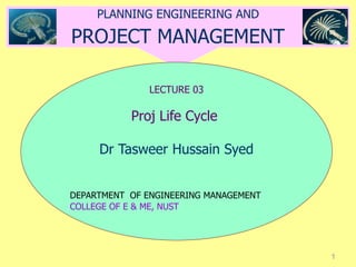 1
PLANNING ENGINEERING AND
PROJECT MANAGEMENT
LECTURE 03
Proj Life Cycle
Dr Tasweer Hussain Syed
DEPARTMENT OF ENGINEERING MANAGEMENT
COLLEGE OF E & ME, NUST
 