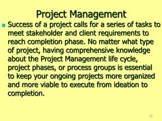 Project Management
 Success of a project calls for a series of tasks to
meet stakeholder and client requirements to
reach completion phase. No matter what type
of project, having comprehensive knowledge
about the Project Management life cycle,
project phases, or process groups is essential
to keep your ongoing projects more organized
and more viable to execute from ideation to
completion.
11
 