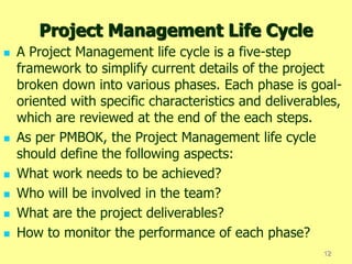 Project Management Life Cycle
 A Project Management life cycle is a five-step
framework to simplify current details of the project
broken down into various phases. Each phase is goal-
oriented with specific characteristics and deliverables,
which are reviewed at the end of the each steps.
 As per PMBOK, the Project Management life cycle
should define the following aspects:
 What work needs to be achieved?
 Who will be involved in the team?
 What are the project deliverables?
 How to monitor the performance of each phase?
12
 