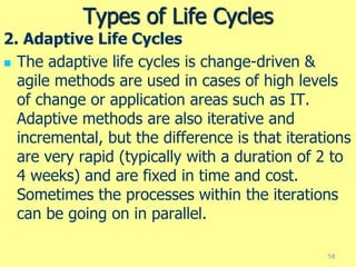 Types of Life Cycles
2. Adaptive Life Cycles
 The adaptive life cycles is change-driven &
agile methods are used in cases of high levels
of change or application areas such as IT.
Adaptive methods are also iterative and
incremental, but the difference is that iterations
are very rapid (typically with a duration of 2 to
4 weeks) and are fixed in time and cost.
Sometimes the processes within the iterations
can be going on in parallel.
14
 
