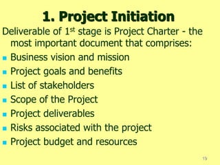 1. Project Initiation
Deliverable of 1st stage is Project Charter - the
most important document that comprises:
 Business vision and mission
 Project goals and benefits
 List of stakeholders
 Scope of the Project
 Project deliverables
 Risks associated with the project
 Project budget and resources
19
 