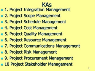KAs
 1. Project Integration Management
 2. Project Scope Management
 3. Project Schedule Management
 4. Project Cost Management
 5. Project Quality Management
 6. Project Resource Management
 7. Project Communications Management
 8. Project Risk Management
 9. Project Procurement Management
 10 Project Stakeholder Management
2
 