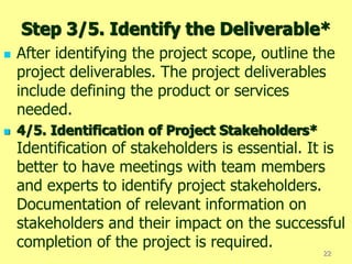 Step 3/5. Identify the Deliverable*
 After identifying the project scope, outline the
project deliverables. The project deliverables
include defining the product or services
needed.
 4/5. Identification of Project Stakeholders*
Identification of stakeholders is essential. It is
better to have meetings with team members
and experts to identify project stakeholders.
Documentation of relevant information on
stakeholders and their impact on the successful
completion of the project is required.
22
 