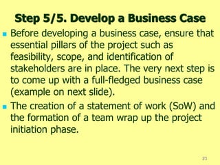 Step 5/5. Develop a Business Case
 Before developing a business case, ensure that
essential pillars of the project such as
feasibility, scope, and identification of
stakeholders are in place. The very next step is
to come up with a full-fledged business case
(example on next slide).
 The creation of a statement of work (SoW) and
the formation of a team wrap up the project
initiation phase.
23
 