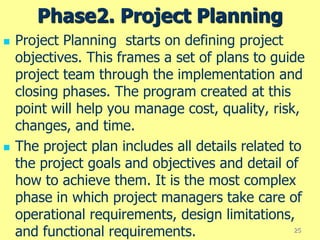 Phase2. Project Planning
 Project Planning starts on defining project
objectives. This frames a set of plans to guide
project team through the implementation and
closing phases. The program created at this
point will help you manage cost, quality, risk,
changes, and time.
 The project plan includes all details related to
the project goals and objectives and detail of
how to achieve them. It is the most complex
phase in which project managers take care of
operational requirements, design limitations,
and functional requirements. 25
 