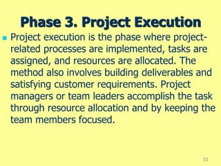 Phase 3. Project Execution
 Project execution is the phase where project-
related processes are implemented, tasks are
assigned, and resources are allocated. The
method also involves building deliverables and
satisfying customer requirements. Project
managers or team leaders accomplish the task
through resource allocation and by keeping the
team members focused.
33
 