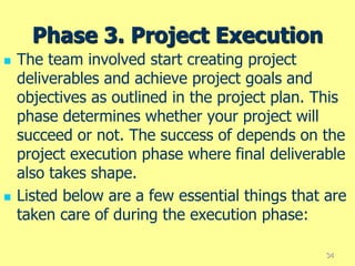 Phase 3. Project Execution
 The team involved start creating project
deliverables and achieve project goals and
objectives as outlined in the project plan. This
phase determines whether your project will
succeed or not. The success of depends on the
project execution phase where final deliverable
also takes shape.
 Listed below are a few essential things that are
taken care of during the execution phase:
34
 
