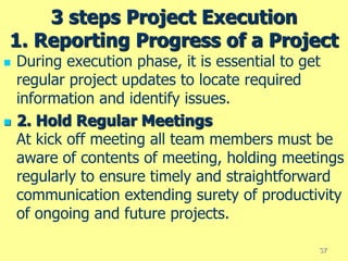 3 steps Project Execution
1. Reporting Progress of a Project
 During execution phase, it is essential to get
regular project updates to locate required
information and identify issues.
 2. Hold Regular Meetings
At kick off meeting all team members must be
aware of contents of meeting, holding meetings
regularly to ensure timely and straightforward
communication extending surety of productivity
of ongoing and future projects.
37
 