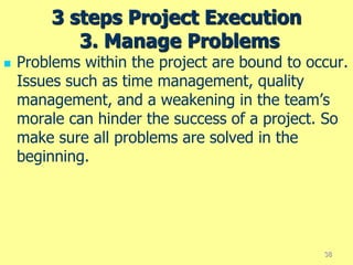3 steps Project Execution
3. Manage Problems
 Problems within the project are bound to occur.
Issues such as time management, quality
management, and a weakening in the team’s
morale can hinder the success of a project. So
make sure all problems are solved in the
beginning.
38
 