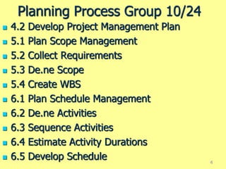 Planning Process Group 10/24
 4.2 Develop Project Management Plan
 5.1 Plan Scope Management
 5.2 Collect Requirements
 5.3 De.ne Scope
 5.4 Create WBS
 6.1 Plan Schedule Management
 6.2 De.ne Activities
 6.3 Sequence Activities
 6.4 Estimate Activity Durations
 6.5 Develop Schedule 4
 
