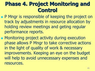 Phase 4. Project Monitoring and
Control
 P Mngr is responsible of keeping the project on
track by adjustments in resource allocation by
holding review meetings and geting regular
performance reports.
 Monitoring project activity during execution
phase allows P Mngr to take corrective actions
in the light of quality of work & necessary
improvements. Keeping an eye on the budget
will help to avoid unnecessary expenses and
resources.
40
 