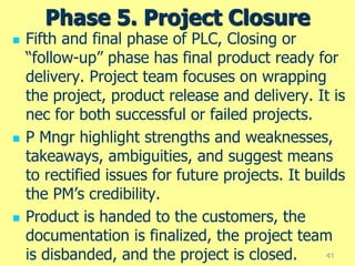 Phase 5. Project Closure
 Fifth and final phase of PLC, Closing or
“follow-up” phase has final product ready for
delivery. Project team focuses on wrapping
the project, product release and delivery. It is
nec for both successful or failed projects.
 P Mngr highlight strengths and weaknesses,
takeaways, ambiguities, and suggest means
to rectified issues for future projects. It builds
the PM’s credibility.
 Product is handed to the customers, the
documentation is finalized, the project team
is disbanded, and the project is closed. 41
 