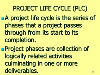 PROJECT LIFE CYCLE (PLC)
 A project life cycle is the series of
phases that a project passes
through from its start to its
completion.
 Project phases are collection of
logically related activities
culminating in one or more
deliverables. 45
 