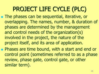 PROJECT LIFE CYCLE (PLC)
 The phases can be sequential, iterative, or
overlapping. The names, number, & duration of
phases are determined by the management
and control needs of the organization(s)
involved in the project, the nature of the
project itself, and its area of application.
 Phases are time bound, with a start and end or
control point (sometimes referred to as a phase
review, phase gate, control gate, or other
similar term).
46
 