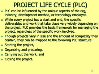 PROJECT LIFE CYCLE (PLC)
 PLC can be influenced by the unique aspects of the org,
industry, development method, or technology employed.
 While every project has a start and end, the specific
deliverables and work that take place vary widely depending on
the project. PLC provides the basic framework for managing the
project, regardless of the specific work involved.
 Though projects vary in size and the amount of complexity they
contain, they can be mapped to the following PLC structure:
 Starting the project,
 Organizing and preparing,
 Carrying out the work, and
 Closing the project.
48
 