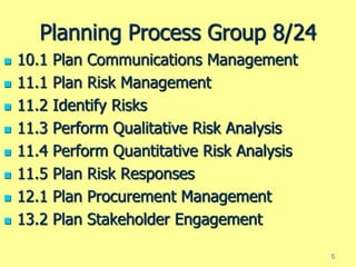 Planning Process Group 8/24
 10.1 Plan Communications Management
 11.1 Plan Risk Management
 11.2 Identify Risks
 11.3 Perform Qualitative Risk Analysis
 11.4 Perform Quantitative Risk Analysis
 11.5 Plan Risk Responses
 12.1 Plan Procurement Management
 13.2 Plan Stakeholder Engagement
6
 