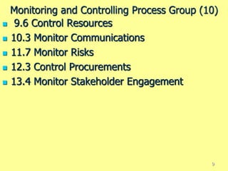 Monitoring and Controlling Process Group (10)
 9.6 Control Resources
 10.3 Monitor Communications
 11.7 Monitor Risks
 12.3 Control Procurements
 13.4 Monitor Stakeholder Engagement
9
 