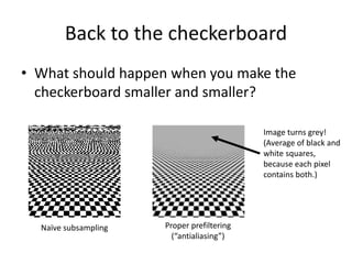 Back to the checkerboard
• What should happen when you make the
checkerboard smaller and smaller?
Naïve subsampling Proper prefiltering
(“antialiasing”)
Image turns grey!
(Average of black and
white squares,
because each pixel
contains both.)
 