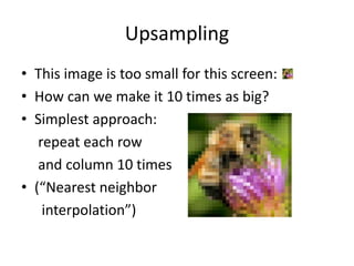 Upsampling
• This image is too small for this screen:
• How can we make it 10 times as big?
• Simplest approach:
repeat each row
and column 10 times
• (“Nearest neighbor
interpolation”)
 