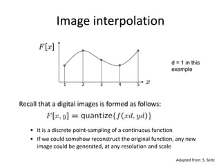 Image interpolation
Recall that a digital images is formed as follows:
• It is a discrete point-sampling of a continuous function
• If we could somehow reconstruct the original function, any new
image could be generated, at any resolution and scale
1 2 3 4 5
Adapted from: S. Seitz
d = 1 in this
example
 
