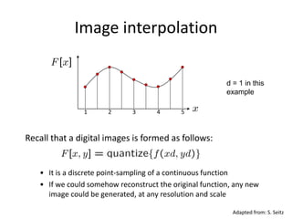 Image interpolation
1 2 3 4 5
d = 1 in this
example
Recall that a digital images is formed as follows:
• It is a discrete point-sampling of a continuous function
• If we could somehow reconstruct the original function, any new
image could be generated, at any resolution and scale
Adapted from: S. Seitz
 