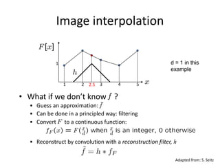 Image interpolation
1 2 3 4 52.5
1
• Convert to a continuous function:
• Reconstruct by convolution with a reconstruction filter, h
• What if we don’t know ?
• Guess an approximation:
• Can be done in a principled way: filtering
d = 1 in this
example
Adapted from: S. Seitz
 
