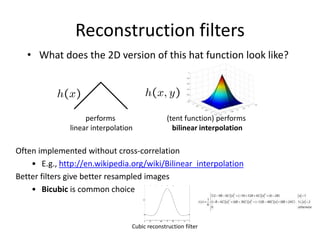 Reconstruction filters
• What does the 2D version of this hat function look like?
Often implemented without cross-correlation
• E.g., http://en.wikipedia.org/wiki/Bilinear_interpolation
Better filters give better resampled images
• Bicubic is common choice
performs
linear interpolation
(tent function) performs
bilinear interpolation
Cubic reconstruction filter
 