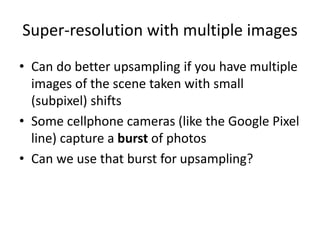 Super-resolution with multiple images
• Can do better upsampling if you have multiple
images of the scene taken with small
(subpixel) shifts
• Some cellphone cameras (like the Google Pixel
line) capture a burst of photos
• Can we use that burst for upsampling?
 