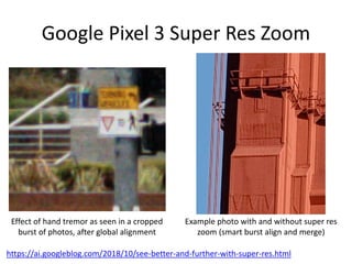 Google Pixel 3 Super Res Zoom
Effect of hand tremor as seen in a cropped
burst of photos, after global alignment
https://ai.googleblog.com/2018/10/see-better-and-further-with-super-res.html
Example photo with and without super res
zoom (smart burst align and merge)
 