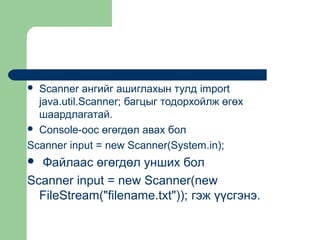 Scanner ангийг ашиглахын тулд import
java.util.Scanner; багцыг тодорхойлж өгөх
шаардлагатай.
 Console-оос өгөгдөл авах бол
Scanner input = new Scanner(System.in);


Файлаас өгөгдөл унших бол
Scanner input = new Scanner(new
FileStream("filename.txt")); гэж үүсгэнэ.


 