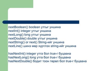 nextBoolean() boolean утгыг уншина
nextInt() integer утгыг уншина
nextLong() long утгыг уншина
nextDouble() double утгыг уншина
nextString() or next() String-ийг уншина
nextLine() шинэ мөр хүртлэх string-ийг уншина
hasNextInt() integer утга бол true-г буцаана
hasNextLong() long утга бол true-г буцаана
hasNextDouble() бодит тоон төрөл бол true-г буцаана

 