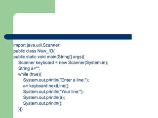 import java.util.Scanner;
public class New_IO{
public static void main(String[] args){
Scanner keyboard = new Scanner(System.in);
String a="";
while (true){
System.out.println("Enter a line:");
a= keyboard.nextLine();
System.out.println("Your line:");
System.out.println(a);
System.out.println();
}}}

 