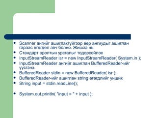 

Scanner ангийг ашиглахгүйгээр өөр ангиудыг ашиглан
гараас өгөгдөл авч болно. Жишээ нь:
Стандарт оролтын урсгалыг тодорхойлох
InputStreamReader isr = new InputStreamReader( System.in );
InputStreamReader ангийг ашиглан BufferedReader-ийг
үүсгэнэ.
BufferedReader stdin = new BufferedReader( isr );
BufferedReader-ийг ашиглан string өгөгдлийг унших
String input = stdin.readLine();



System.out.println( "input = " + input );








 