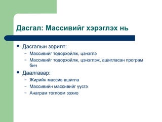 Дасгал: Массивийг хэрэглэх нь


Дасгалын зорилт:
–
–



Массивийг тодорхойлж, цэнэглэ
Массивийг тодорхойлж, цэнэглэж, ашигласан програм
бич

Даалгавар:
–
–
–

Жирийн массив ашигла
Массивийн массивийг үүсгэ
Анаграм тоглоом зохио

 