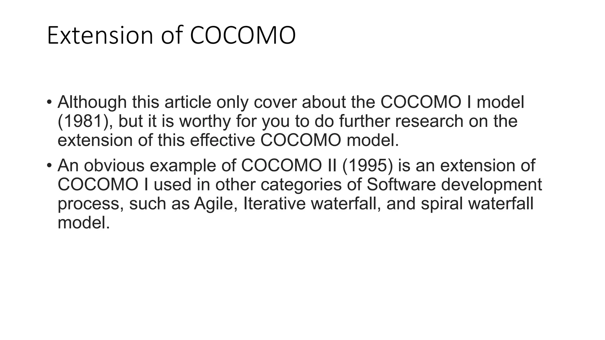 Extension of COCOMO
• Although this article only cover about the COCOMO I model
(1981), but it is worthy for you to do further research on the
extension of this effective COCOMO model.
• An obvious example of COCOMO II (1995) is an extension of
COCOMO I used in other categories of Software development
process, such as Agile, Iterative waterfall, and spiral waterfall
model.
 