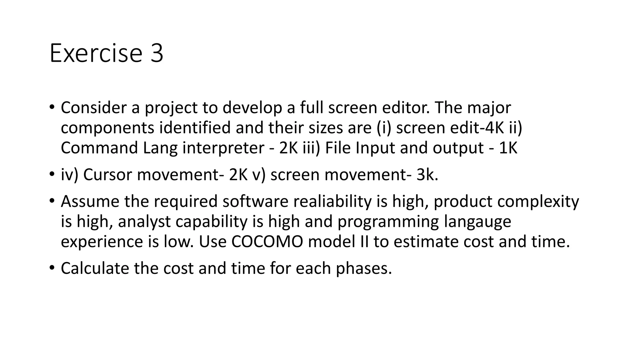 Exercise 3
• Consider a project to develop a full screen editor. The major
components identified and their sizes are (i) screen edit-4K ii)
Command Lang interpreter - 2K iii) File Input and output - 1K
• iv) Cursor movement- 2K v) screen movement- 3k.
• Assume the required software realiability is high, product complexity
is high, analyst capability is high and programming langauge
experience is low. Use COCOMO model II to estimate cost and time.
• Calculate the cost and time for each phases.
 