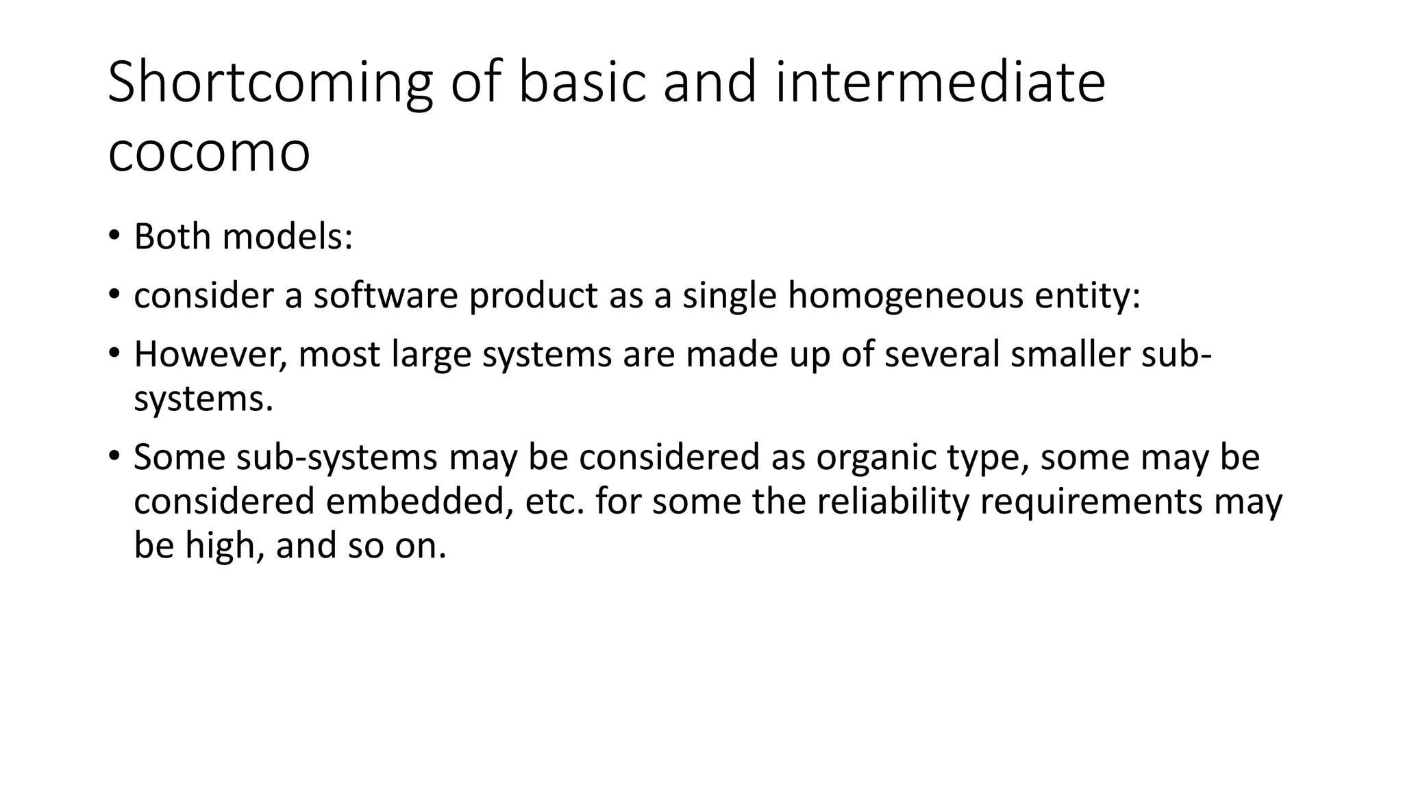 Shortcoming of basic and intermediate
cocomo
• Both models:
• consider a software product as a single homogeneous entity:
• However, most large systems are made up of several smaller sub-
systems.
• Some sub-systems may be considered as organic type, some may be
considered embedded, etc. for some the reliability requirements may
be high, and so on.
 