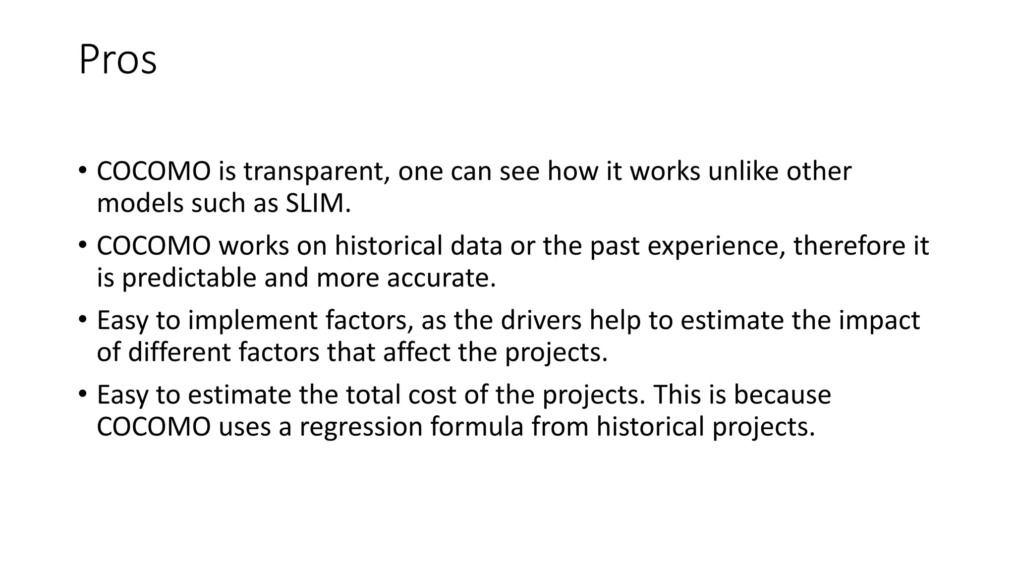 Pros
• COCOMO is transparent, one can see how it works unlike other
models such as SLIM.
• COCOMO works on historical data or the past experience, therefore it
is predictable and more accurate.
• Easy to implement factors, as the drivers help to estimate the impact
of different factors that affect the projects.
• Easy to estimate the total cost of the projects. This is because
COCOMO uses a regression formula from historical projects.
 