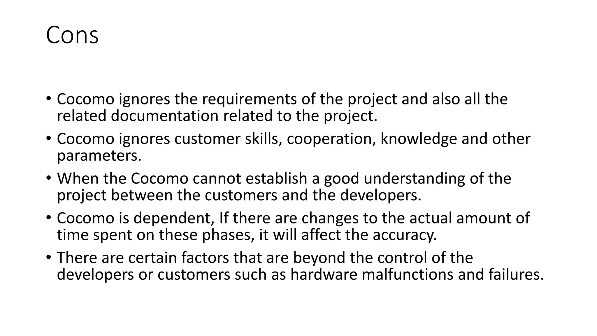 Cons
• Cocomo ignores the requirements of the project and also all the
related documentation related to the project.
• Cocomo ignores customer skills, cooperation, knowledge and other
parameters.
• When the Cocomo cannot establish a good understanding of the
project between the customers and the developers.
• Cocomo is dependent, If there are changes to the actual amount of
time spent on these phases, it will affect the accuracy.
• There are certain factors that are beyond the control of the
developers or customers such as hardware malfunctions and failures.
 