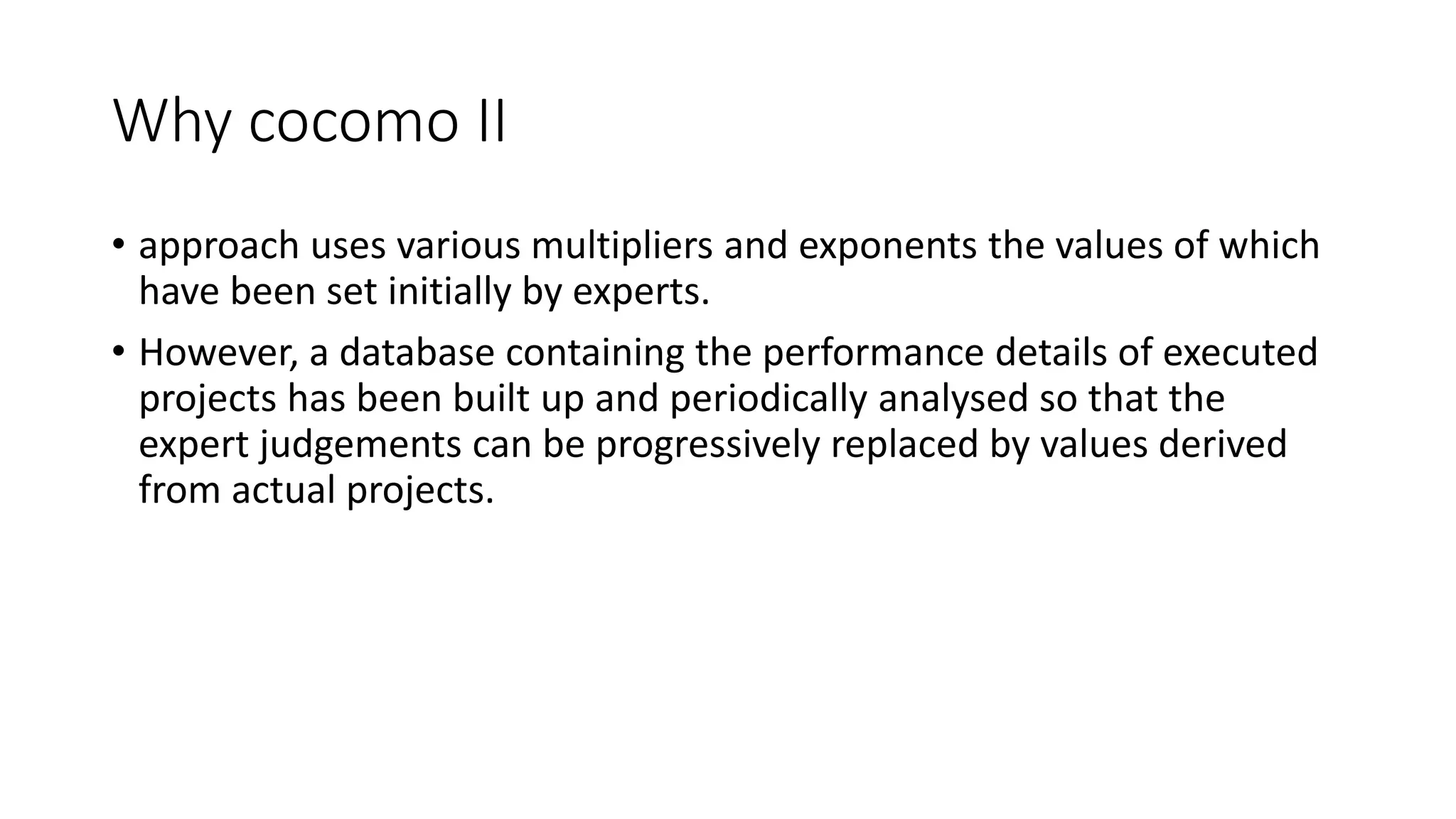 Why cocomo II
• approach uses various multipliers and exponents the values of which
have been set initially by experts.
• However, a database containing the performance details of executed
projects has been built up and periodically analysed so that the
expert judgements can be progressively replaced by values derived
from actual projects.
 