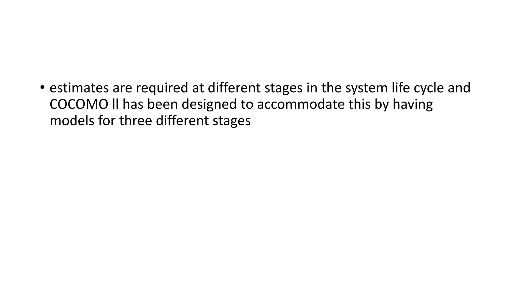 • estimates are required at different stages in the system life cycle and
COCOMO ll has been designed to accommodate this by having
models for three different stages
 