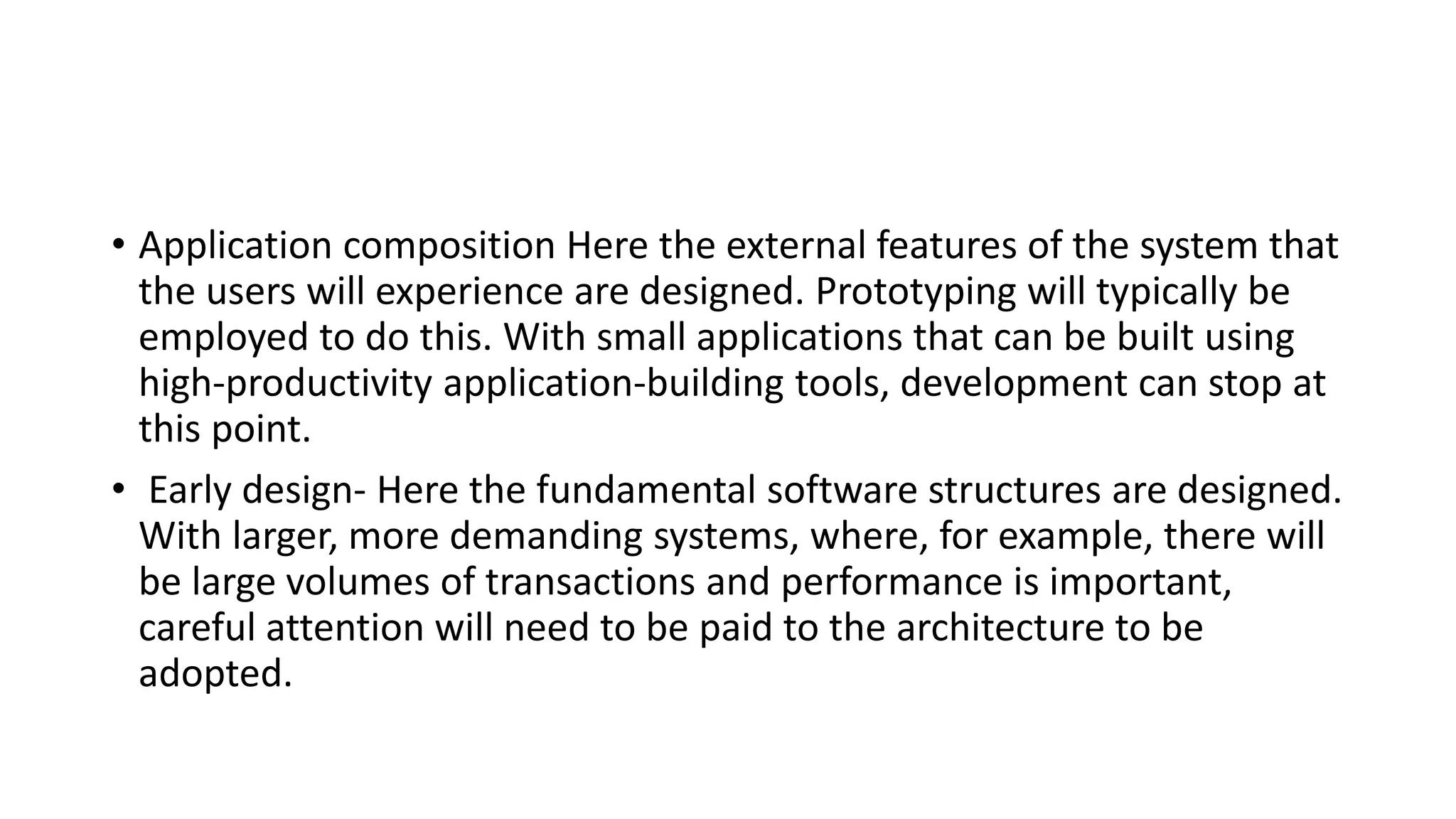 • Application composition Here the external features of the system that
the users will experience are designed. Prototyping will typically be
employed to do this. With small applications that can be built using
high-productivity application-building tools, development can stop at
this point.
• Early design- Here the fundamental software structures are designed.
With larger, more demanding systems, where, for example, there will
be large volumes of transactions and performance is important,
careful attention will need to be paid to the architecture to be
adopted.
 