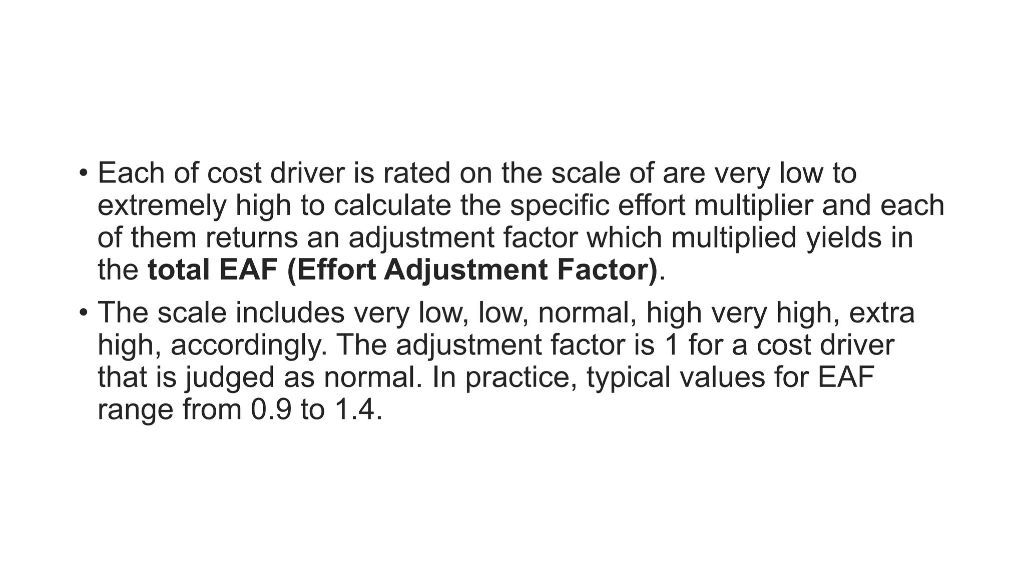 • Each of cost driver is rated on the scale of are very low to
extremely high to calculate the specific effort multiplier and each
of them returns an adjustment factor which multiplied yields in
the total EAF (Effort Adjustment Factor).
• The scale includes very low, low, normal, high very high, extra
high, accordingly. The adjustment factor is 1 for a cost driver
that is judged as normal. In practice, typical values for EAF
range from 0.9 to 1.4.
 